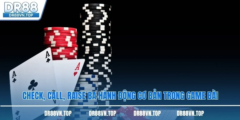 Check, Call, Raise ba hành động cơ bản trong game bài